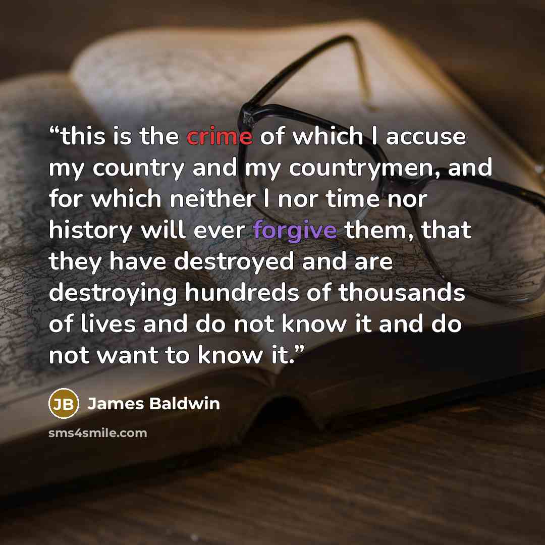 “this is the crime of which I accuse my country and my countrymen, and for which neither I nor time nor history will ever forgive them, that they have destroyed and are destroying hundreds of thousands of lives and do not know it and do not want to know it.” quote by James Baldwin