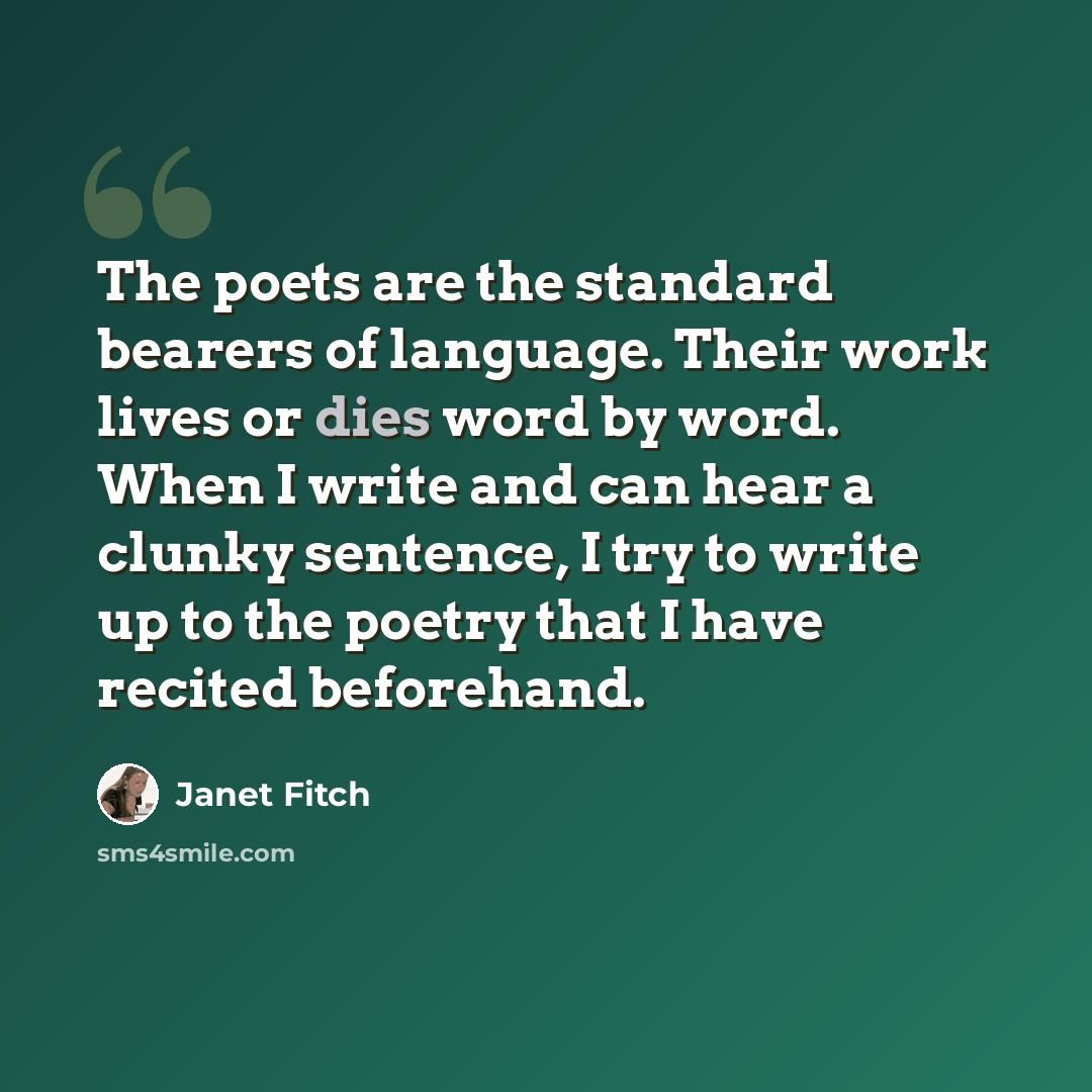 “The poets are the standard bearers of language. Their work lives or dies word by word. When I write and can hear a clunky sentence, I try to write up to the poetry that I have recited beforehand.” quote by Janet Fitch