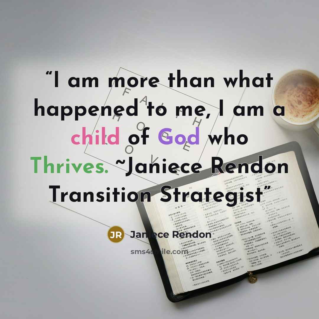 “I am more than what happened to me, I am a child of God who Thrives. ~Janiece Rendon Transition Strategist” quote by Janiece Rendon