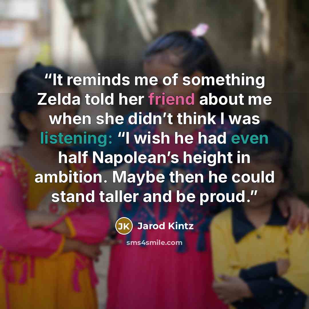 “It reminds me of something Zelda told her friend about me when she didn’t think I was listening: “I wish he had even half Napolean’s height in ambition. Maybe then he could stand taller and be proud.” quote by Jarod Kintz