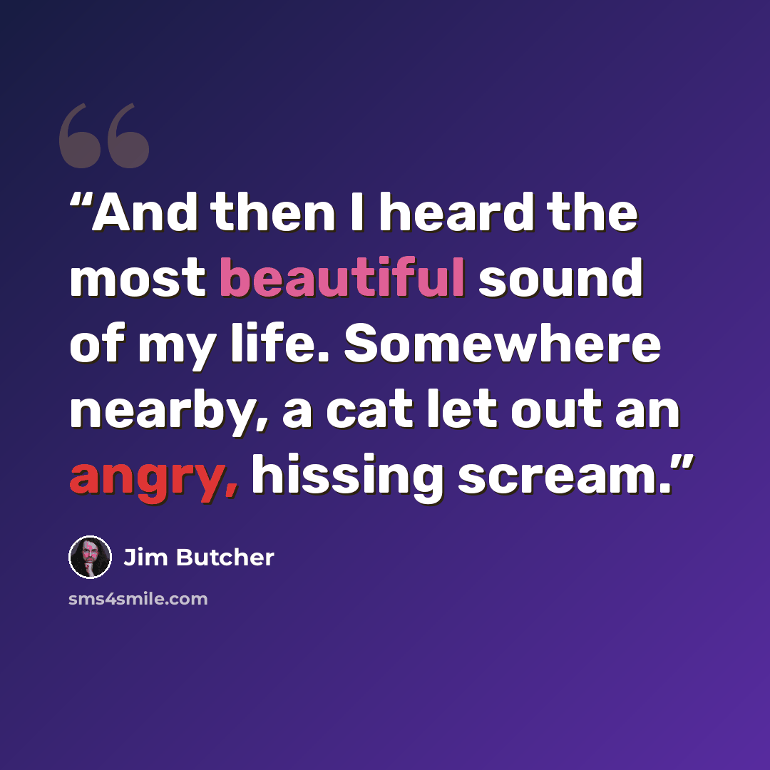 “And then I heard the most beautiful sound of my life. Somewhere nearby, a cat let out an angry, hissing scream.” quote by Jim Butcher