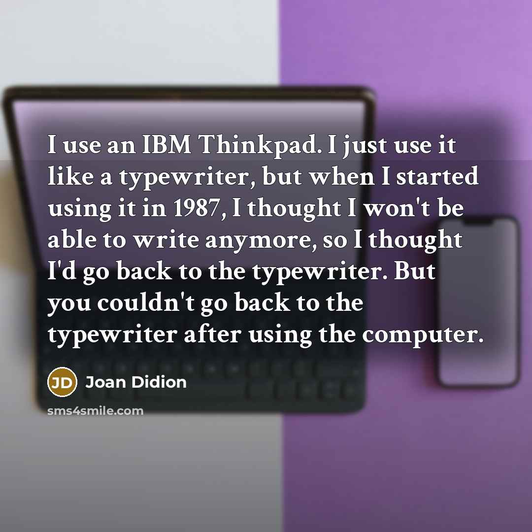 “I use an IBM Thinkpad. I just use it like a typewriter, but when I started using it in 1987, I thought I won't be able to write anymore, so I thought I'd go back to the typewriter. But you couldn't go back to the typewriter after using the computer.” quote by Joan Didion
