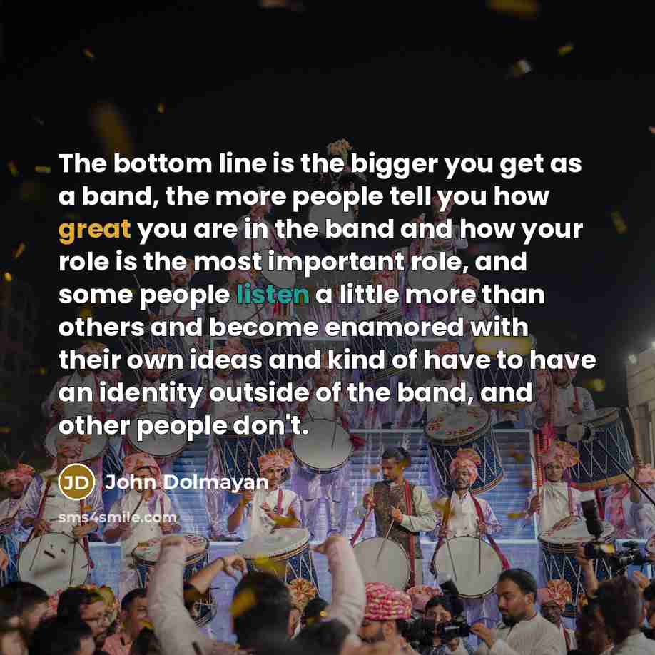 “The bottom line is the bigger you get as a band, the more people tell you how great you are in the band and how your role is the most important role, and some people listen a little more than others and become enamored with their own ideas and kind of have to have an identity outside of the band…” quote by John Dolmayan