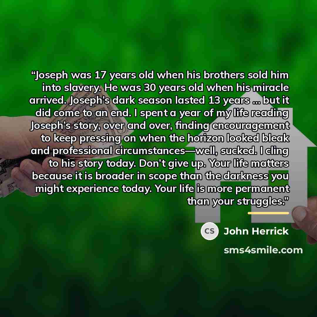“Joseph was 17 years old when his brothers sold him into slavery. He was 30 years old when his miracle arrived. Joseph’s dark season lasted 13 years … but it did come to an end. I spent a year of my life reading Joseph’s story, over and over, finding encouragement to keep pressing on when the…” quote by John Herrick