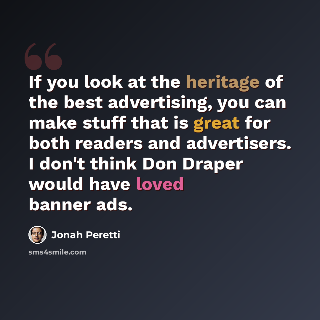 “If you look at the heritage of the best advertising, you can make stuff that is great for both readers and advertisers. I don't think Don Draper would have loved banner ads.” quote by Jonah Peretti