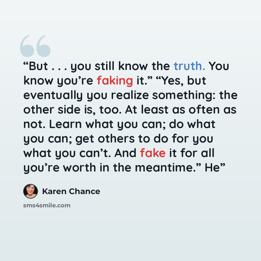 “But . . . you still know the truth. You know you’re faking it.” “Yes, but eventually you realize something: the other side is, too. At least as often as not. Learn what you can; do what you can; get others to do for you what you can’t. And fake it for all you’re worth in the meantime.” He” quote by Karen Chance