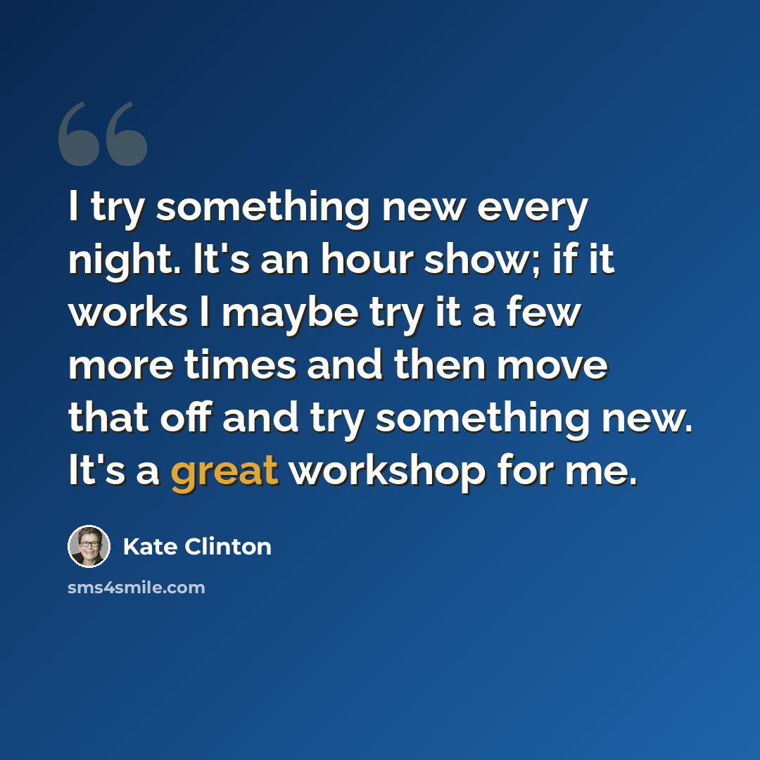 “I try something new every night. It's an hour show; if it works I maybe try it a few more times and then move that off and try something new. It's a great workshop for me.” quote by Kate Clinton