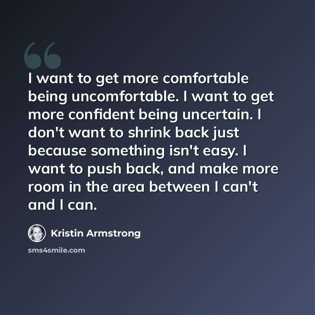 “I want to get more comfortable being uncomfortable. I want to get more confident being uncertain. I don't want to shrink back just because something isn't easy. I want to push back, and make more room in the area between I can't and I can.” quote by Kristin Armstrong