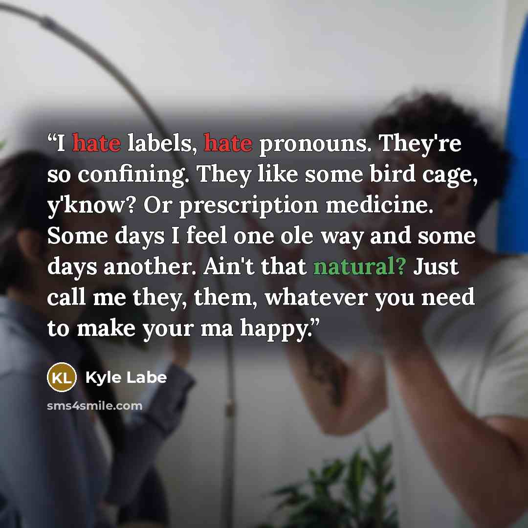 “I hate labels, hate pronouns. They're so confining. They like some bird cage, y'know? Or prescription medicine. Some days I feel one ole way and some days another. Ain't that natural? Just call me they, them, whatever you need to make your ma happy.” quote by Kyle Labe