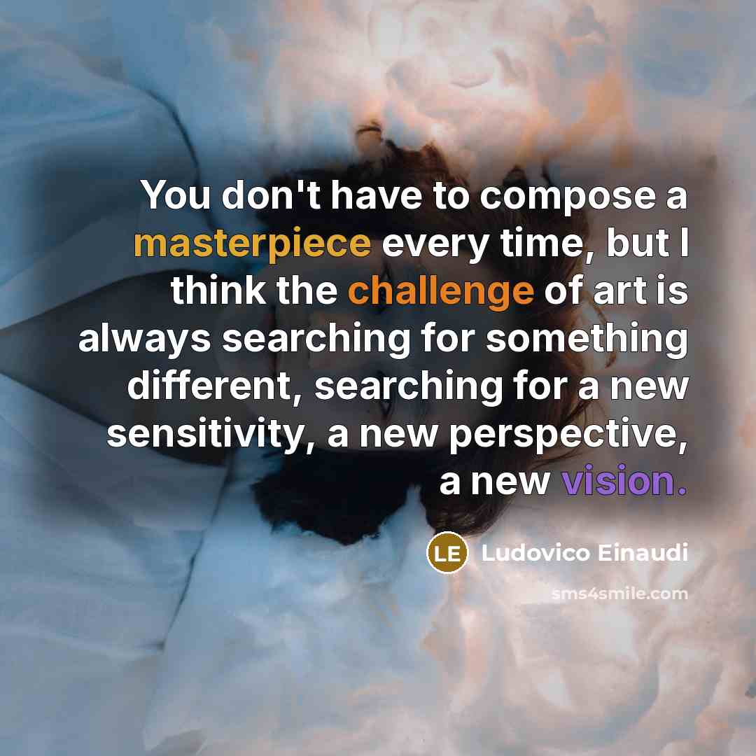 “You don't have to compose a masterpiece every time, but I think the challenge of art is always searching for something different, searching for a new sensitivity, a new perspective, a new vision.” quote by Ludovico Einaudi