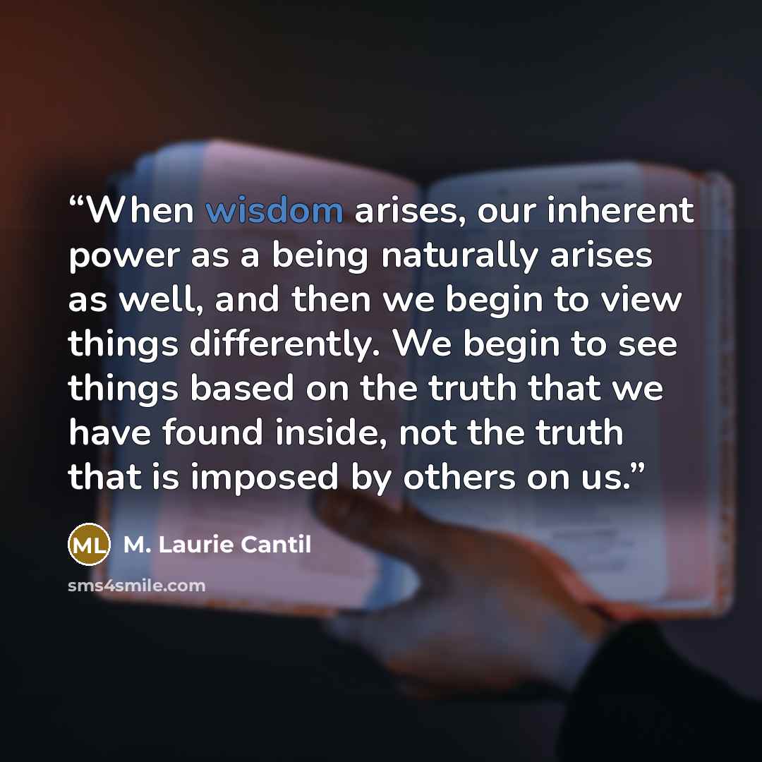 “When wisdom arises, our inherent power as a being naturally arises as well, and then we begin to view things differently. We begin to see things based on the truth that we have found inside, not the truth that is imposed by others on us.” quote by M. Laurie Cantil