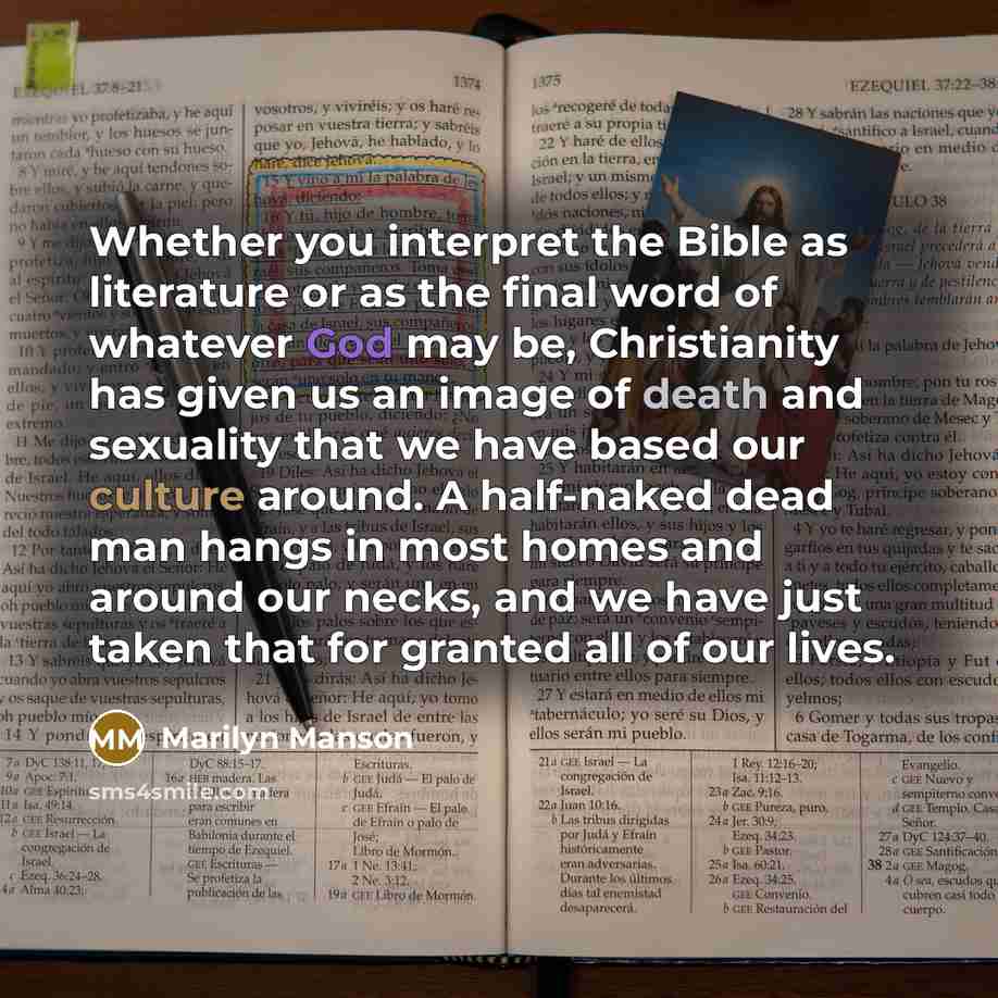 “Whether you interpret the Bible as literature or as the final word of whatever God may be, Christianity has given us an image of death and sexuality that we have based our culture around. A half-naked dead man hangs in most homes and around our necks, and we have just taken that for granted all of…” quote by Marilyn Manson