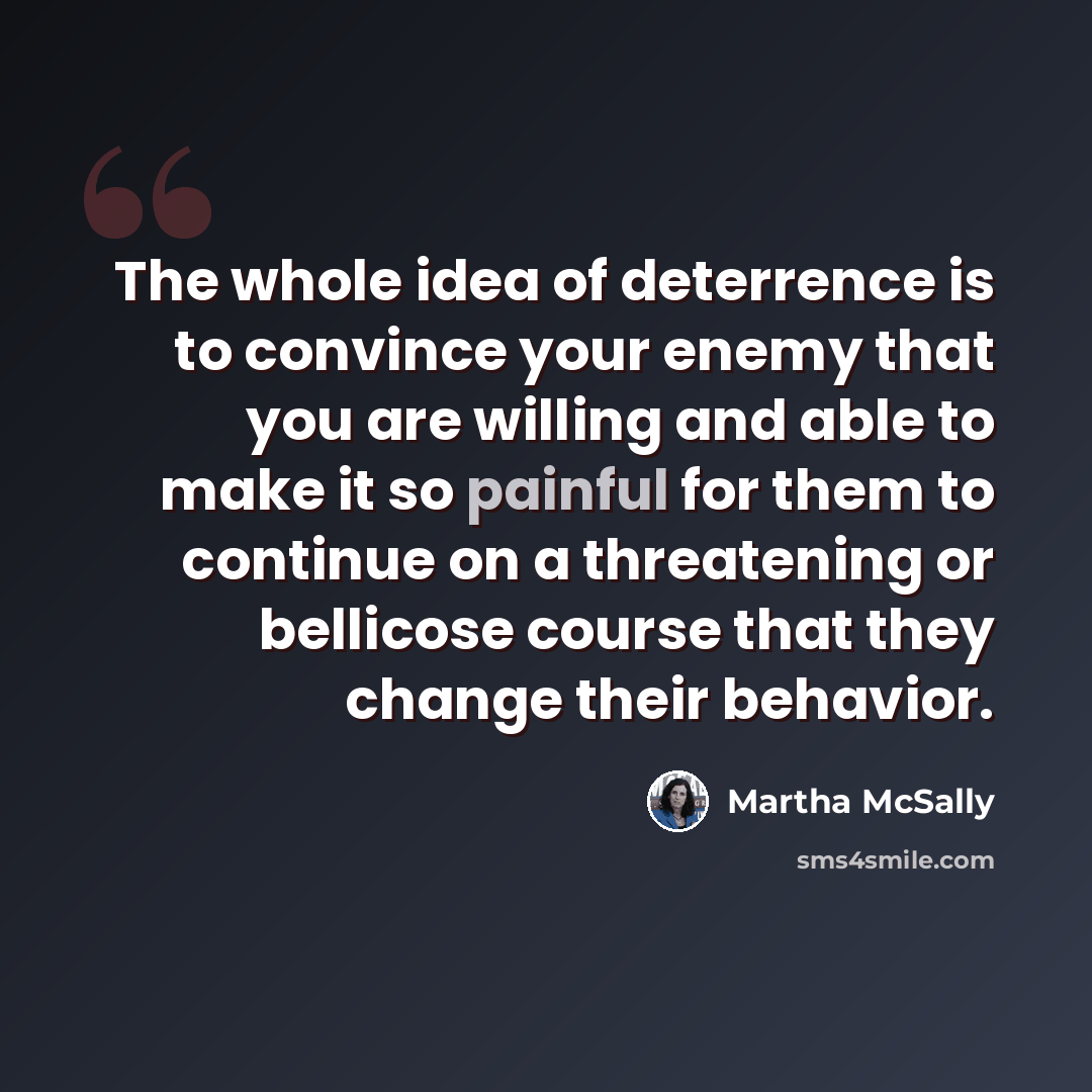 “The whole idea of deterrence is to convince your enemy that you are willing and able to make it so painful for them to continue on a threatening or bellicose course that they change their behavior.” quote by Martha McSally