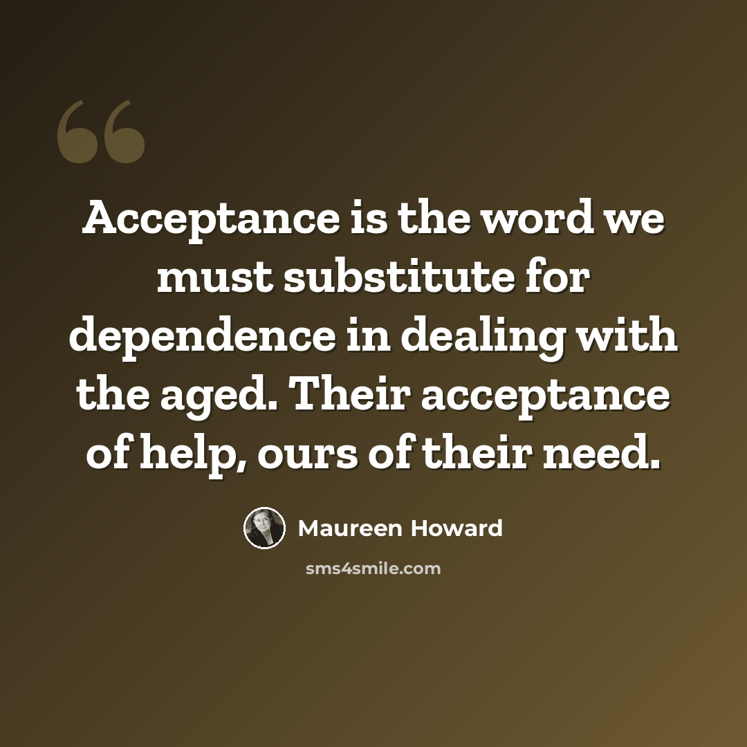 “Acceptance is the word we must substitute for dependence in dealing with the aged. Their acceptance of help, ours of their need.” quote by Maureen Howard