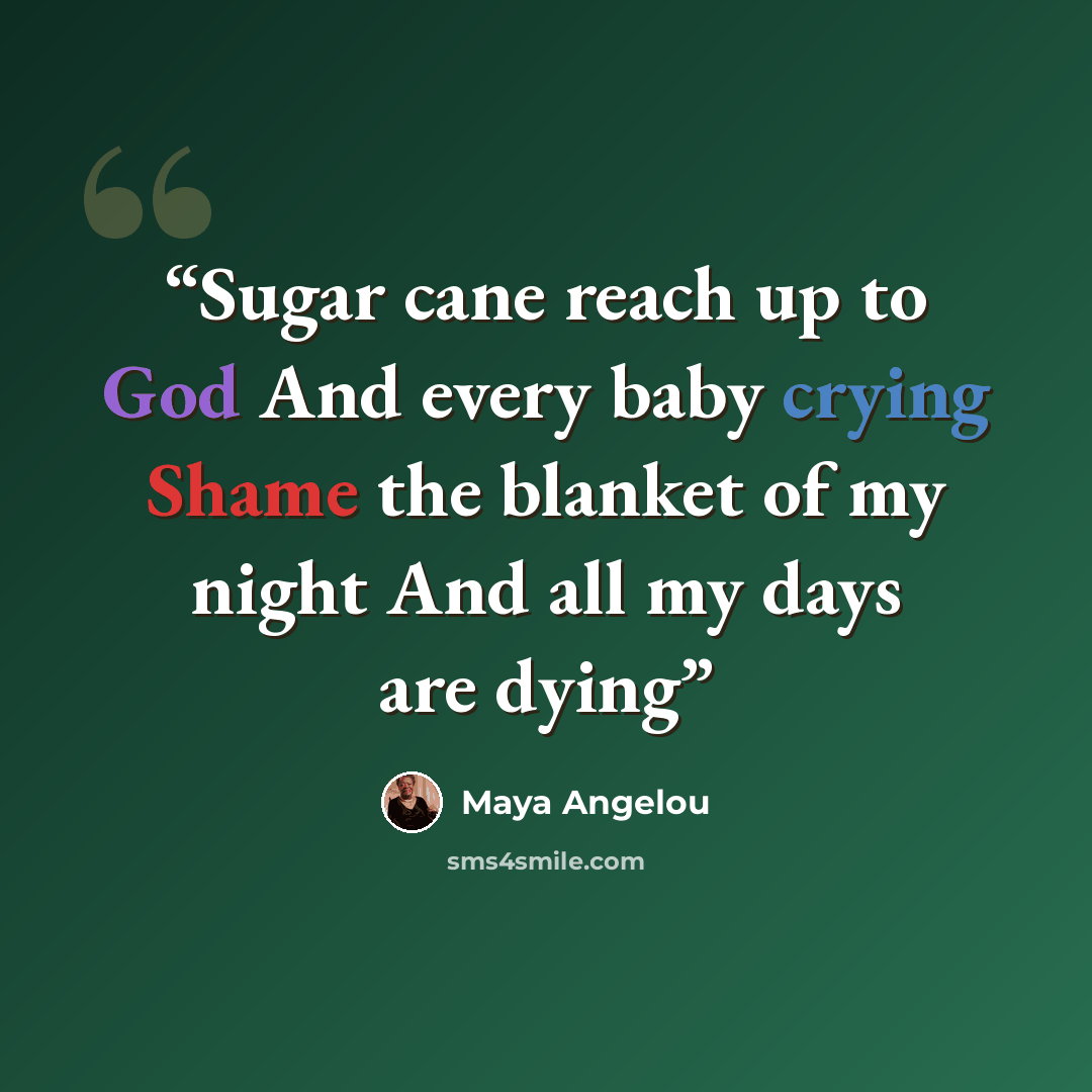 “Sugar cane reach up to God And every baby crying Shame the blanket of my night And all my days are dying” quote by Maya Angelou