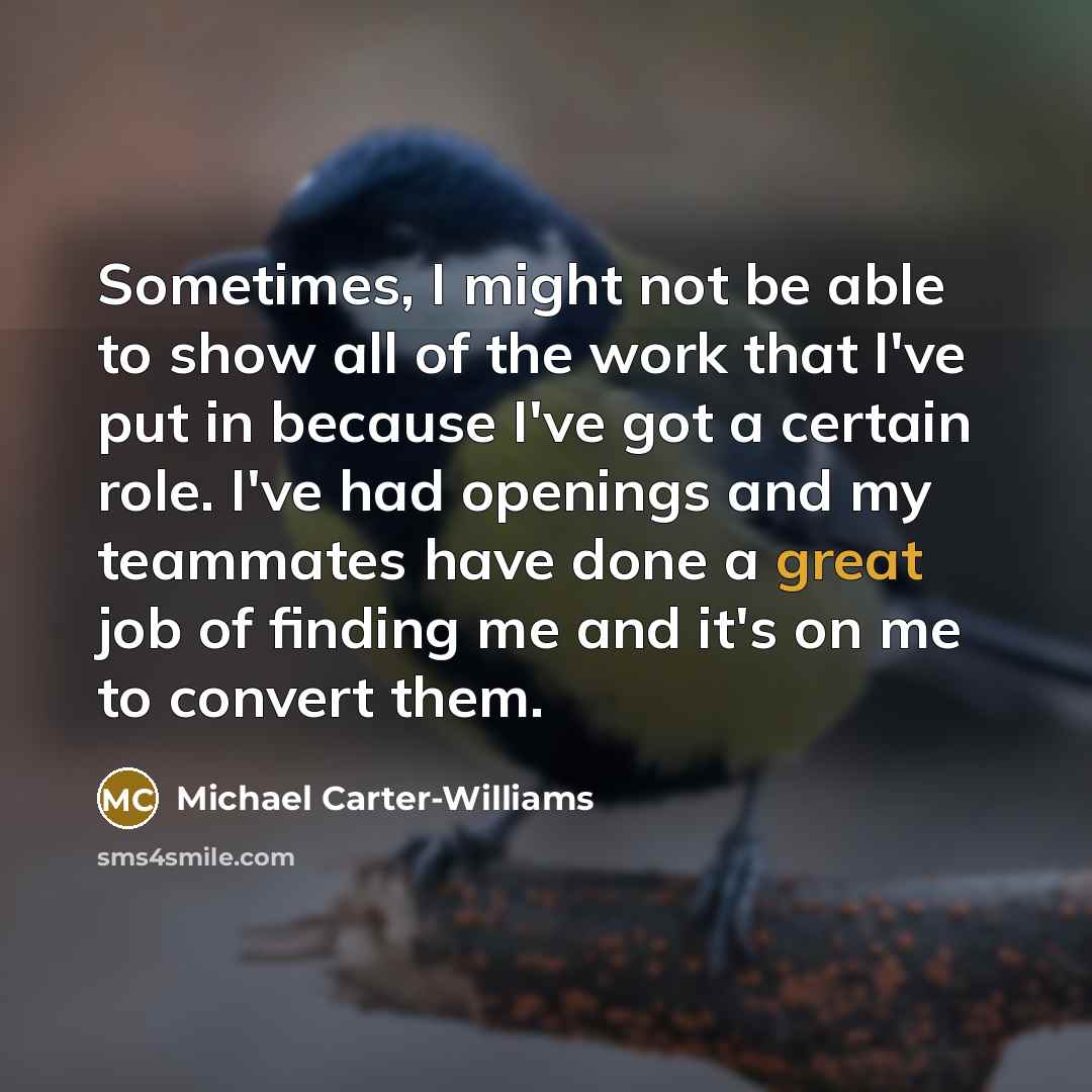 “Sometimes, I might not be able to show all of the work that I've put in because I've got a certain role. I've had openings and my teammates have done a great job of finding me and it's on me to convert them.” quote by Michael Carter-Williams