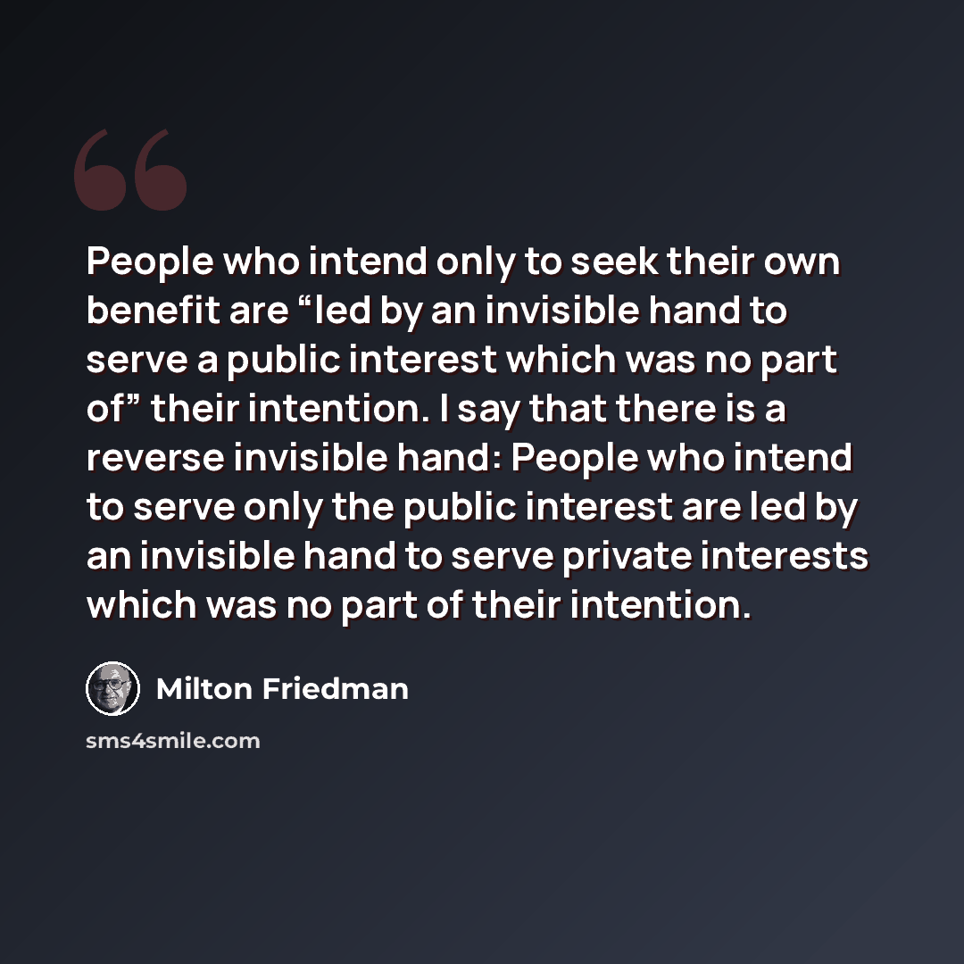 “People who intend only to seek their own benefit are “led by an invisible hand to serve a public interest which was no part of” their intention. I say that there is a reverse invisible hand: People who intend to serve only the public interest are led by an invisible hand to serve private interests…” quote by Milton Friedman