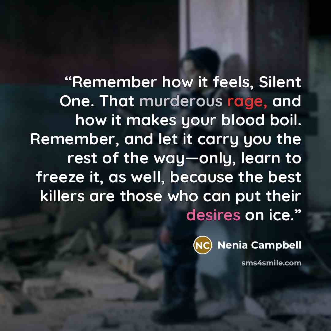 “Remember how it feels, Silent One. That murderous rage, and how it makes your blood boil. Remember, and let it carry you the rest of the way—only, learn to freeze it, as well, because the best killers are those who can put their desires on ice.” quote by Nenia Campbell