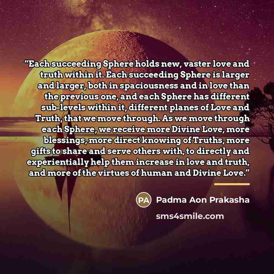 “Each succeeding Sphere holds new, vaster love and truth within it. Each succeeding Sphere is larger and larger, both in spaciousness and in love than the previous one, and each Sphere has different sub-levels within it, different planes of Love and Truth, that we move through. As we move through…” quote by Padma Aon Prakasha