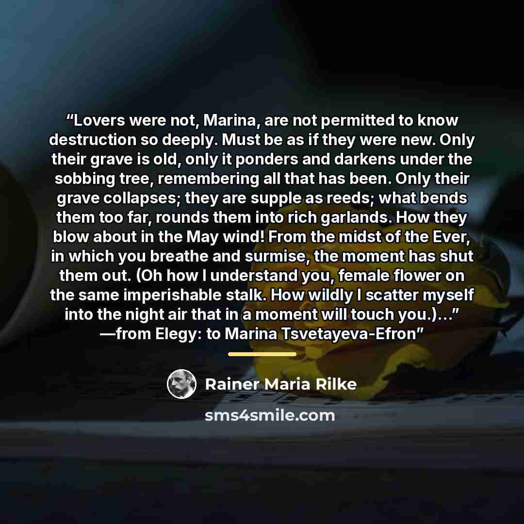“Lovers were not, Marina, are not permitted to know destruction so deeply. Must be as if they were new. Only their grave is old, only it ponders and darkens under the sobbing tree, remembering all that has been. Only their grave collapses; they are supple as reeds; what bends them too far, rounds…” quote by Rainer Maria Rilke