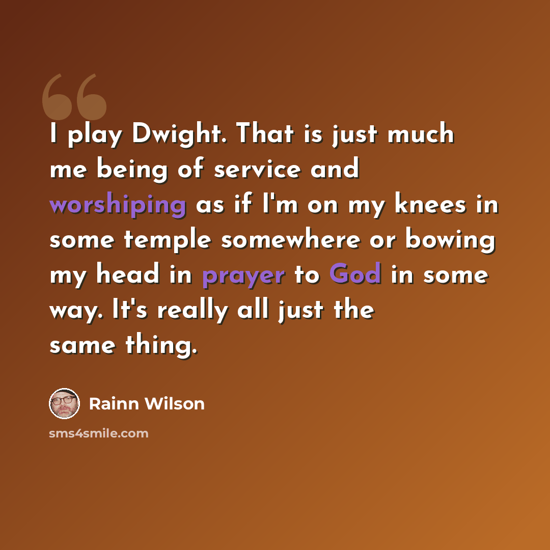 “I play Dwight. That is just much me being of service and worshiping as if I'm on my knees in some temple somewhere or bowing my head in prayer to God in some way. It's really all just the same thing.” quote by Rainn Wilson