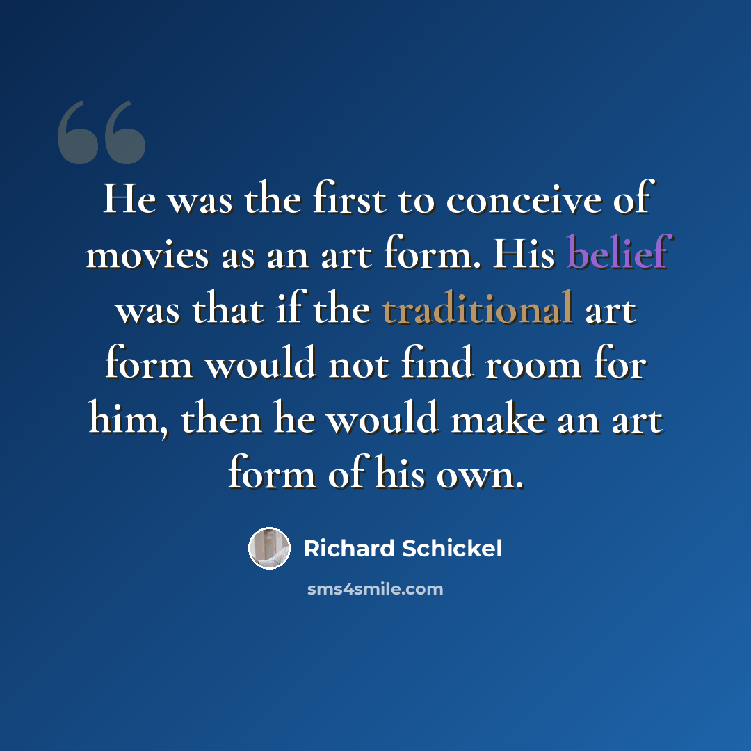 “He was the first to conceive of movies as an art form. His belief was that if the traditional art form would not find room for him, then he would make an art form of his own.” quote by Richard Schickel