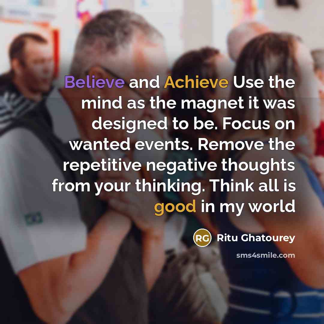 “Believe and Achieve Use the mind as the magnet it was designed to be. Focus on wanted events. Remove the repetitive negative thoughts from your thinking. Think all is good in my world” quote by Ritu Ghatourey