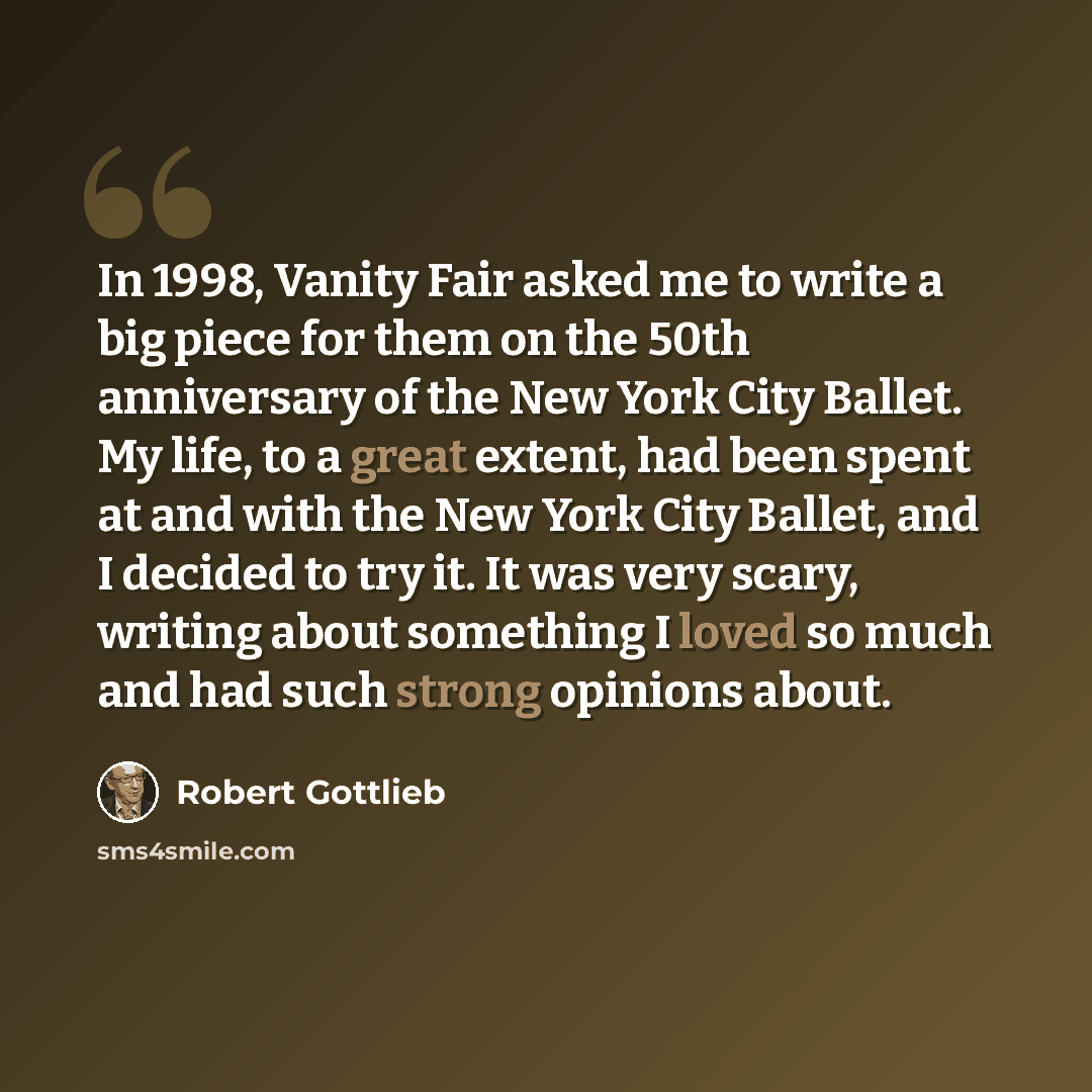 “In 1998, Vanity Fair asked me to write a big piece for them on the 50th anniversary of the New York City Ballet. My life, to a great extent, had been spent at and with the New York City Ballet, and I decided to try it. It was very scary, writing about something I loved so much and had such strong…” quote by Robert Gottlieb