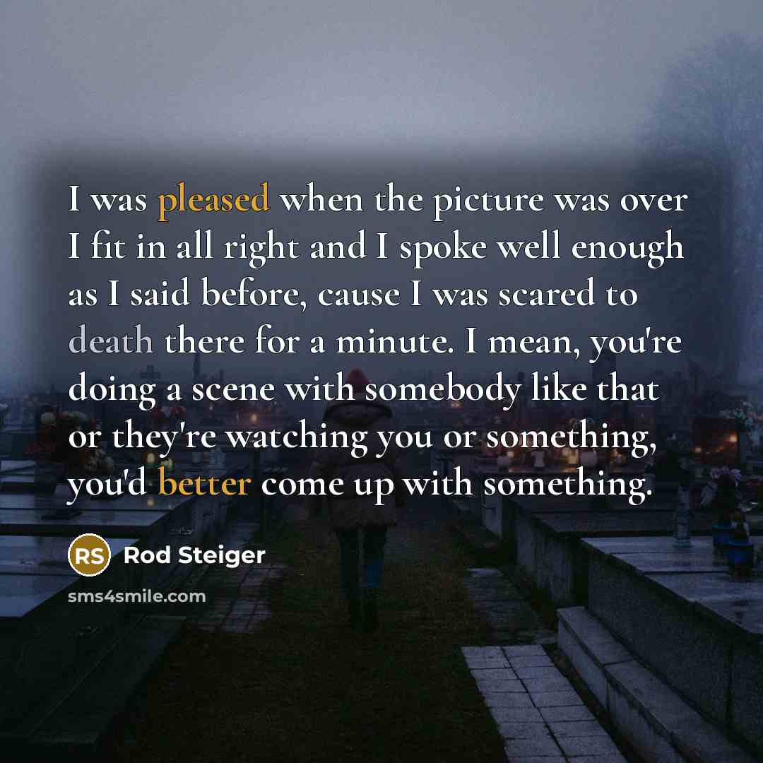 “I was pleased when the picture was over I fit in all right and I spoke well enough as I said before, cause I was scared to death there for a minute. I mean, you're doing a scene with somebody like that or they're watching you or something, you'd better come up with something.” quote by Rod Steiger