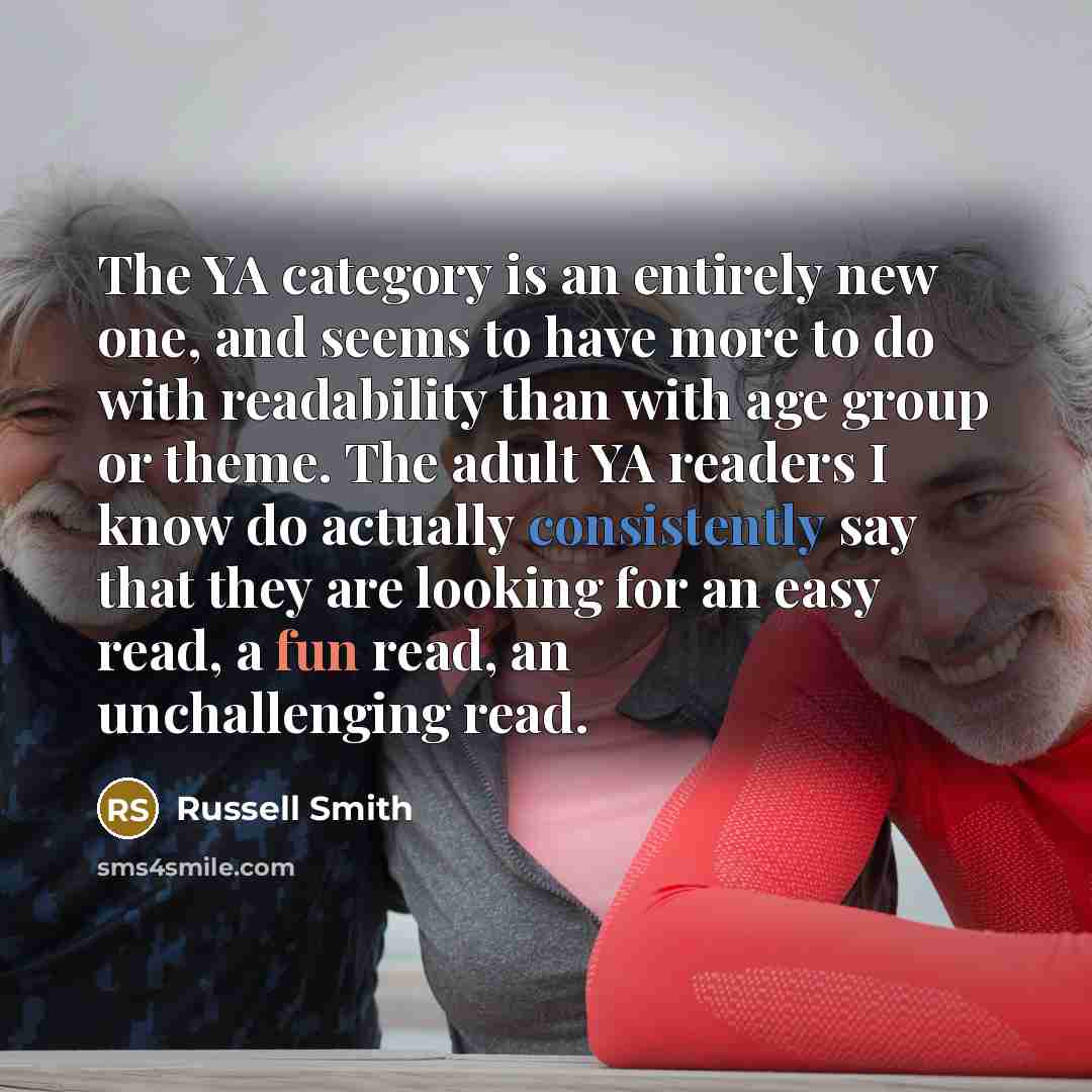 “The YA category is an entirely new one, and seems to have more to do with readability than with age group or theme. The adult YA readers I know do actually consistently say that they are looking for an easy read, a fun read, an unchallenging read.” quote by Russell Smith