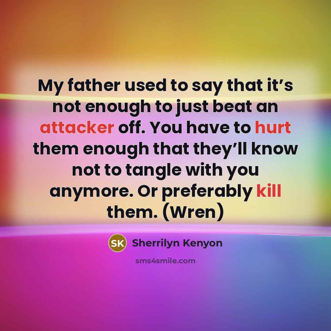 “My father used to say that it’s not enough to just beat an attacker off. You have to hurt them enough that they’ll know not to tangle with you anymore. Or preferably kill them. (Wren)” quote by Sherrilyn Kenyon