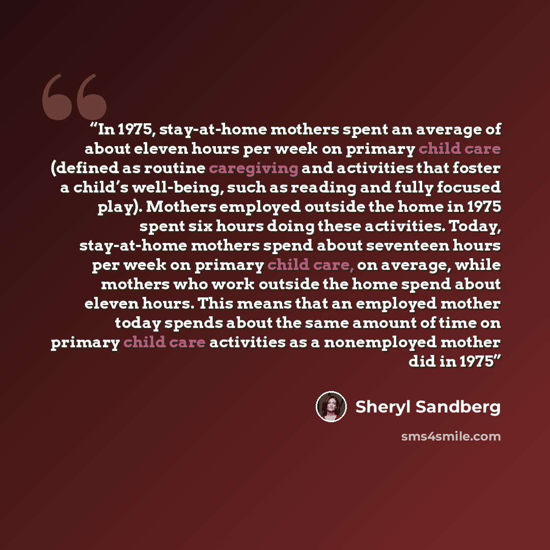 “In 1975, stay-at-home mothers spent an average of about eleven hours per week on primary child care (defined as routine caregiving and activities that foster a child’s well-being, such as reading and fully focused play). Mothers employed outside the home in 1975 spent six hours doing these…” quote by Sheryl Sandberg