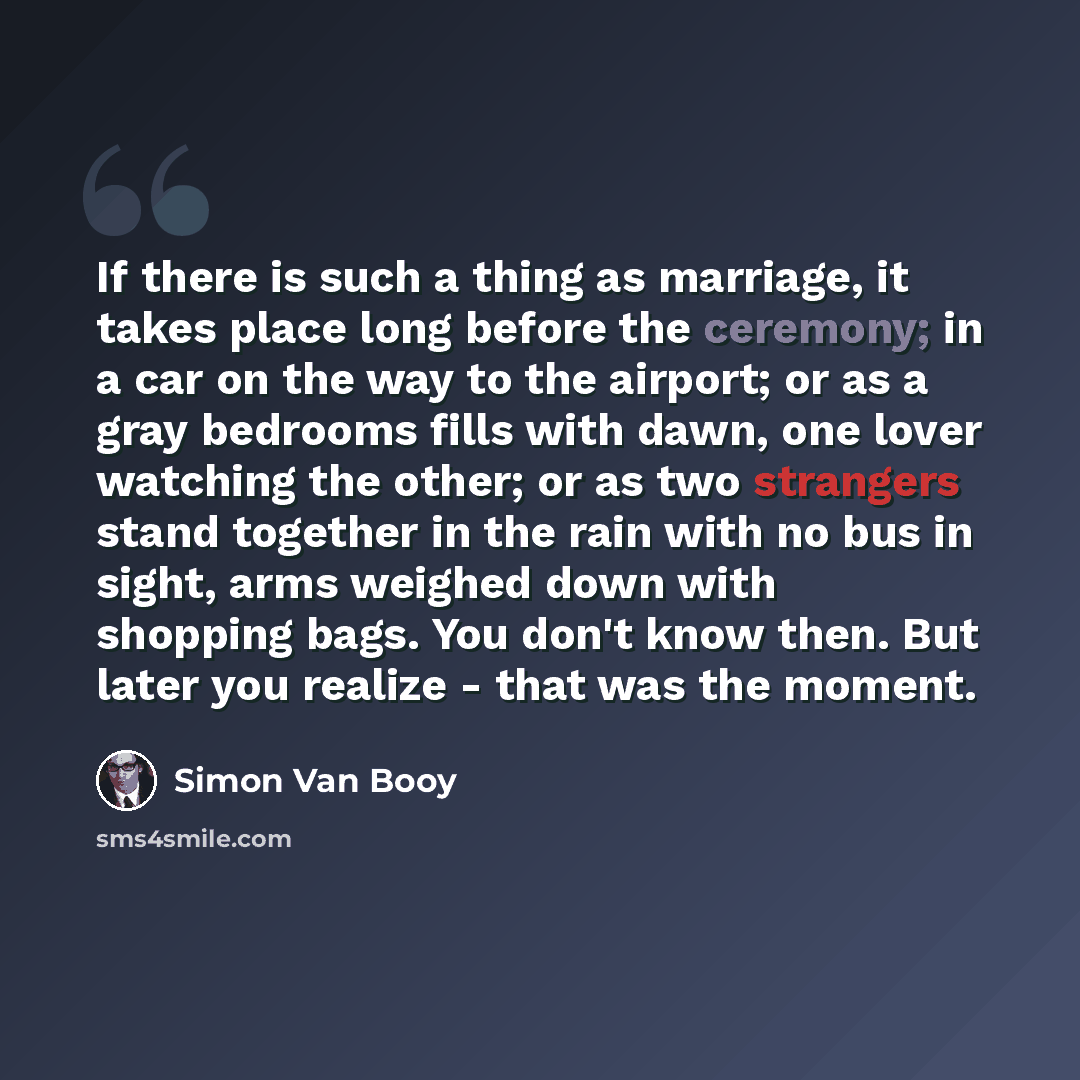 “If there is such a thing as marriage, it takes place long before the ceremony; in a car on the way to the airport; or as a gray bedrooms fills with dawn, one lover watching the other; or as two strangers stand together in the rain with no bus in sight, arms weighed down with shopping bags. You…” quote by Simon Van Booy