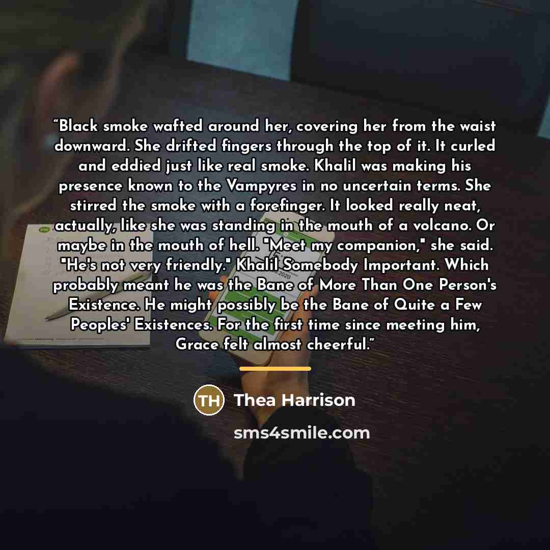 “Black smoke wafted around her, covering her from the waist downward. She drifted fingers through the top of it. It curled and eddied just like real smoke. Khalil was making his presence known to the Vampyres in no uncertain terms. She stirred the smoke with a forefinger. It looked really neat…” quote by Thea Harrison