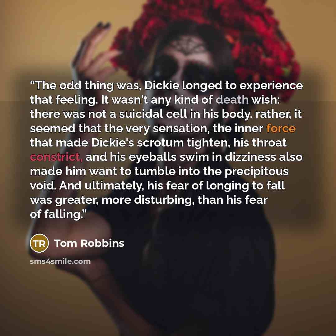 “The odd thing was, Dickie longed to experience that feeling. It wasn't any kind of death wish: there was not a suicidal cell in his body. rather, it seemed that the very sensation, the inner force that made Dickie's scrotum tighten, his throat constrict, and his eyeballs swim in dizziness also…” quote by Tom Robbins