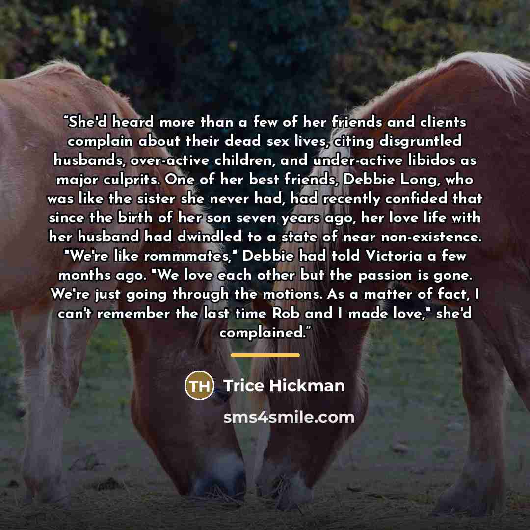 “She'd heard more than a few of her friends and clients complain about their dead sex lives, citing disgruntled husbands, over-active children, and under-active libidos as major culprits. One of her best friends, Debbie Long, who was like the sister she never had, had recently confided that since…” quote by Trice Hickman