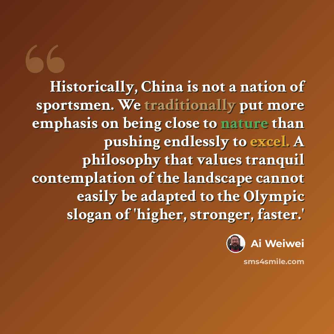 “Historically, China is not a nation of sportsmen. We traditionally put more emphasis on being close to nature than pushing endlessly to excel. A philosophy that values tranquil contemplation of the landscape cannot easily be adapted to the Olympic slogan of 'higher, stronger, faster.'” quote by Ai Weiwei