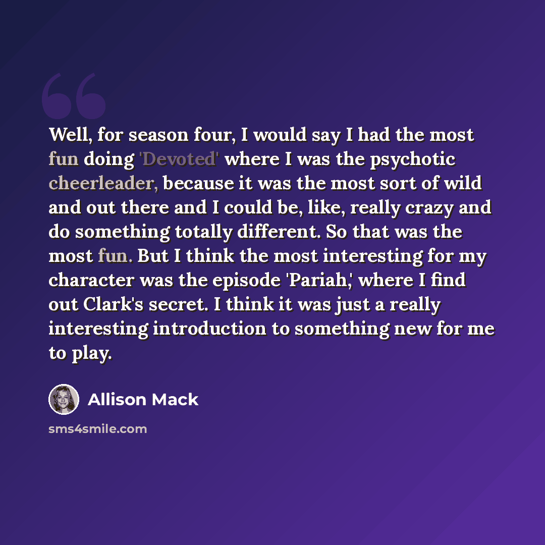 “Well, for season four, I would say I had the most fun doing 'Devoted' where I was the psychotic cheerleader, because it was the most sort of wild and out there and I could be, like, really crazy and do something totally different. So that was the most fun. But I think the most interesting for my…” quote by Allison Mack