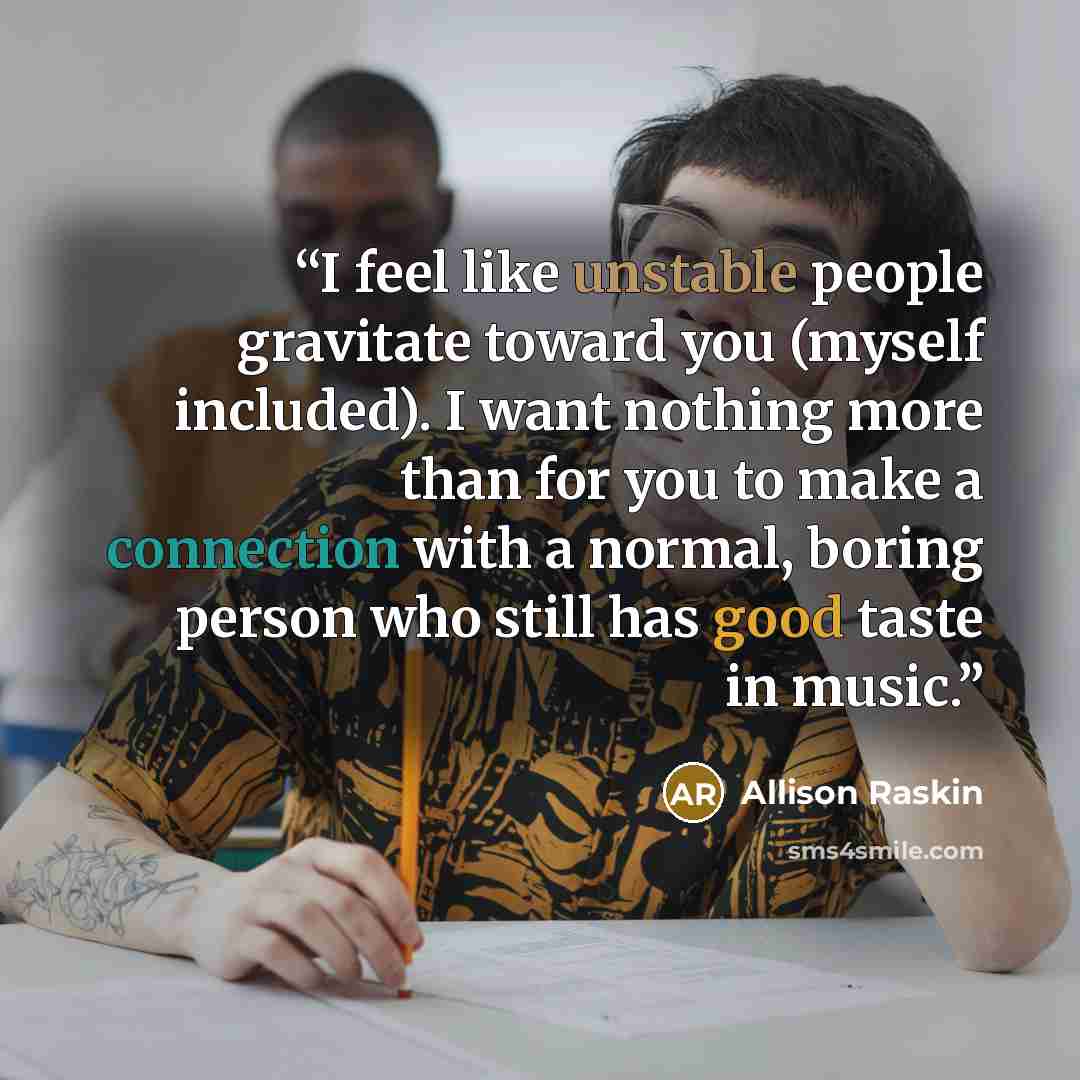 “I feel like unstable people gravitate toward you (myself included). I want nothing more than for you to make a connection with a normal, boring person who still has good taste in music.” quote by Allison Raskin