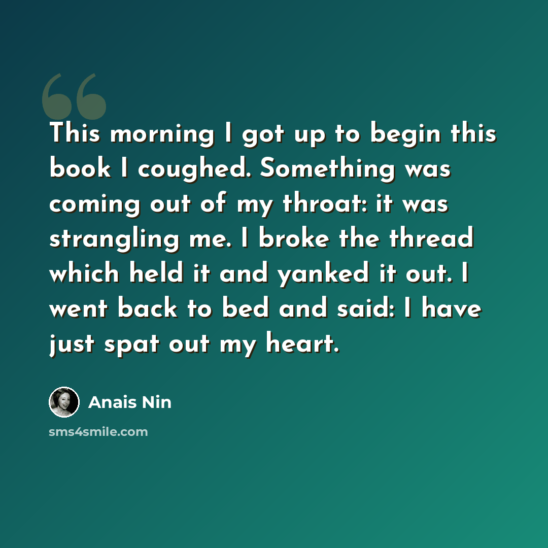 “This morning I got up to begin this book I coughed. Something was coming out of my throat: it was strangling me. I broke the thread which held it and yanked it out. I went back to bed and said: I have just spat out my heart.” quote by Anais Nin