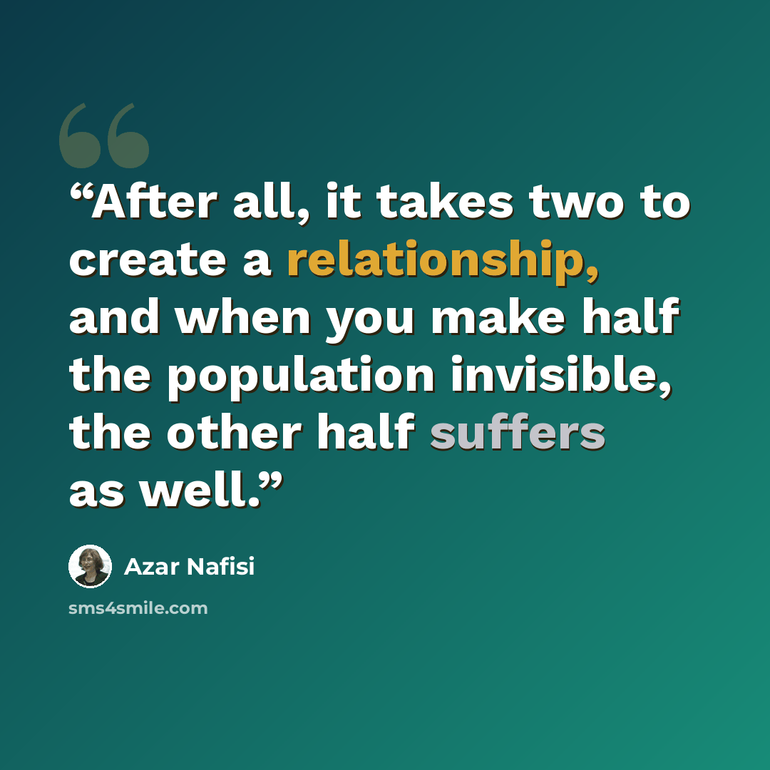 “After all, it takes two to create a relationship, and when you make half the population invisible, the other half suffers as well.” quote by Azar Nafisi