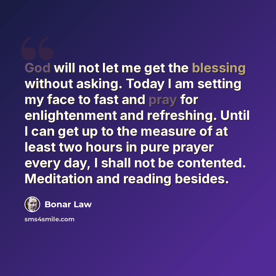 “God will not let me get the blessing without asking. Today I am setting my face to fast and pray for enlightenment and refreshing. Until I can get up to the measure of at least two hours in pure prayer every day, I shall not be contented. Meditation and reading besides.” quote by Bonar Law