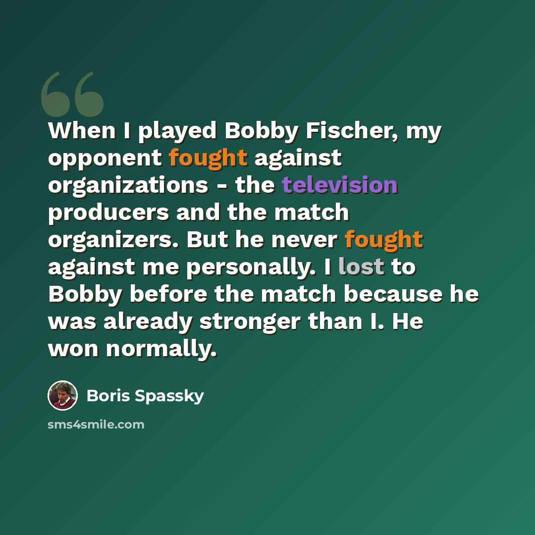 “When I played Bobby Fischer, my opponent fought against organizations - the television producers and the match organizers. But he never fought against me personally. I lost to Bobby before the match because he was already stronger than I. He won normally.” quote by Boris Spassky