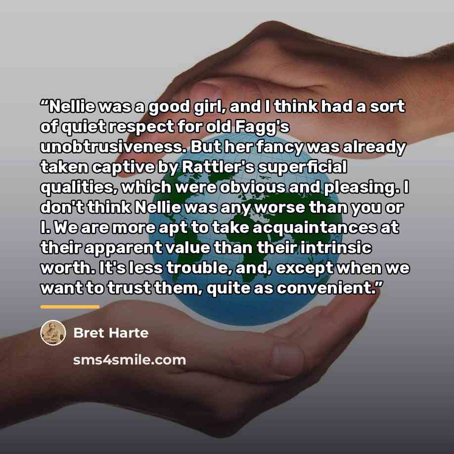 “Nellie was a good girl, and I think had a sort of quiet respect for old Fagg's unobtrusiveness. But her fancy was already taken captive by Rattler's superficial qualities, which were obvious and pleasing. I don't think Nellie was any worse than you or I. We are more apt to take acquaintances at…” quote by Bret Harte