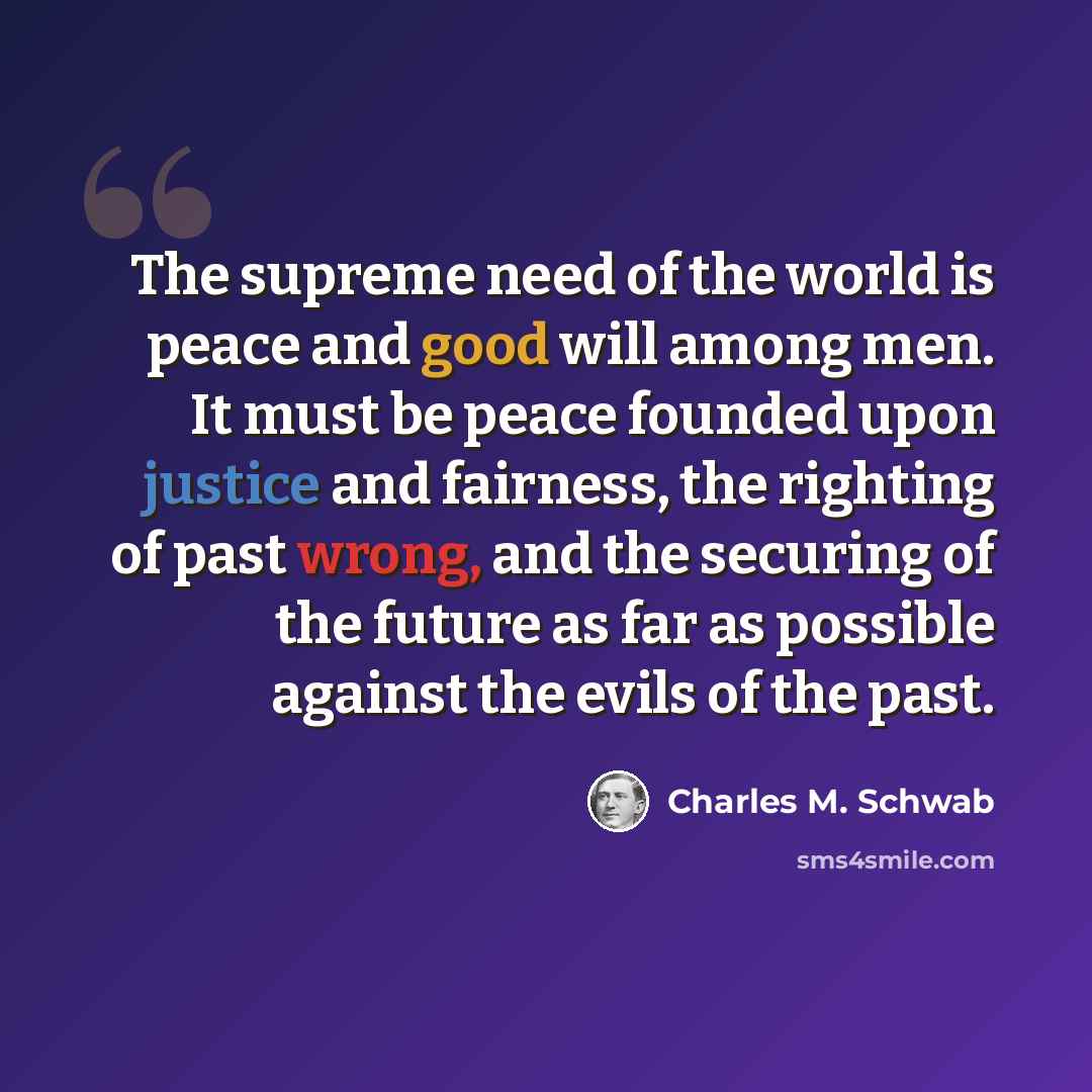 “The supreme need of the world is peace and good will among men. It must be peace founded upon justice and fairness, the righting of past wrong, and the securing of the future as far as possible against the evils of the past.” quote by Charles M. Schwab
