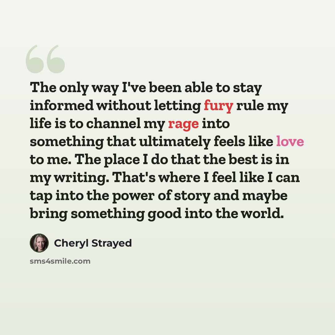 “The only way I've been able to stay informed without letting fury rule my life is to channel my rage into something that ultimately feels like love to me. The place I do that the best is in my writing. That's where I feel like I can tap into the power of story and maybe bring something good into…” quote by Cheryl Strayed