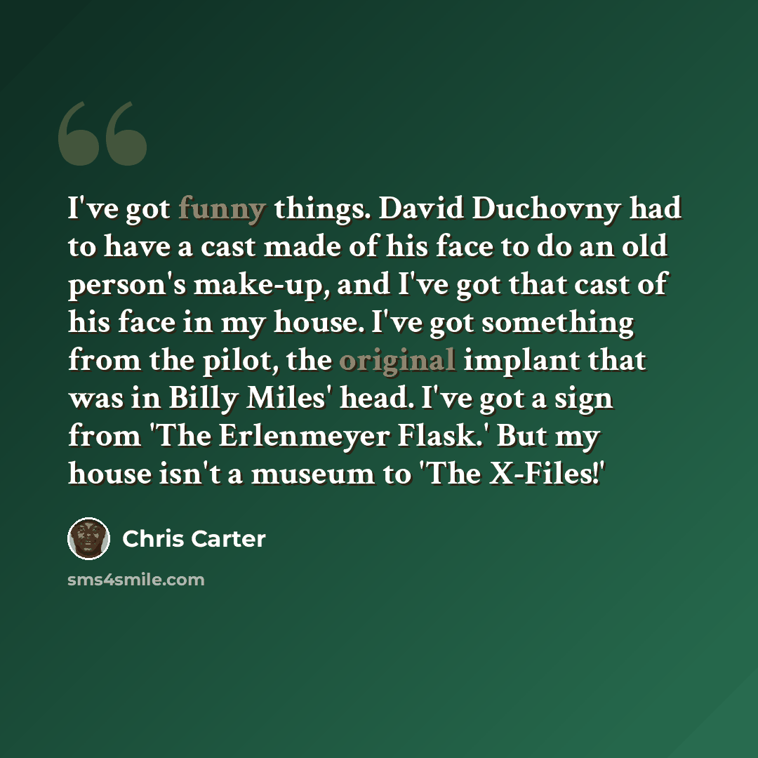 “I've got funny things. David Duchovny had to have a cast made of his face to do an old person's make-up, and I've got that cast of his face in my house. I've got something from the pilot, the original implant that was in Billy Miles' head. I've got a sign from 'The Erlenmeyer Flask.' But my house…” quote by Chris Carter
