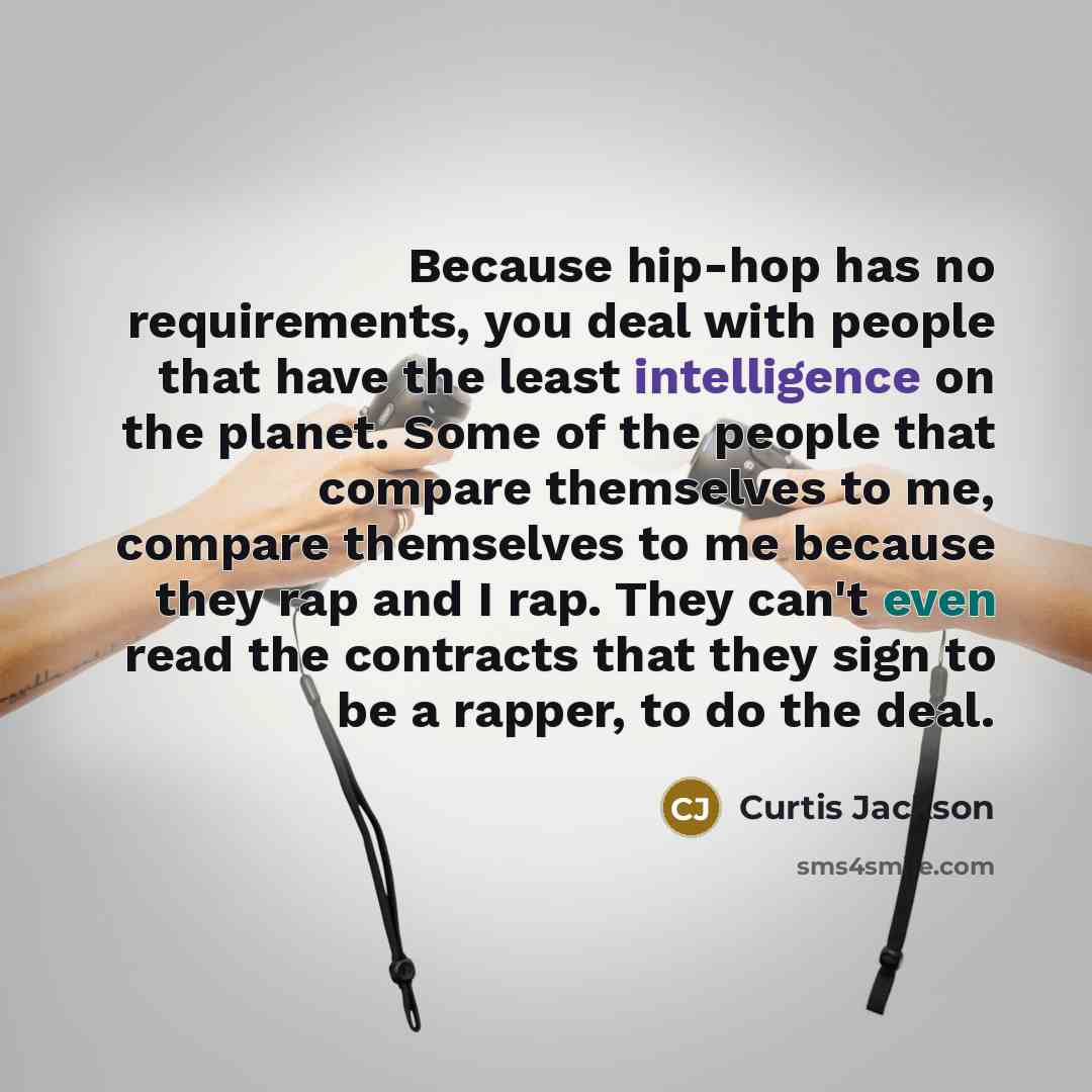 “Because hip-hop has no requirements, you deal with people that have the least intelligence on the planet. Some of the people that compare themselves to me, compare themselves to me because they rap and I rap. They can't even read the contracts that they sign to be a rapper, to do the deal.” quote by Curtis Jackson