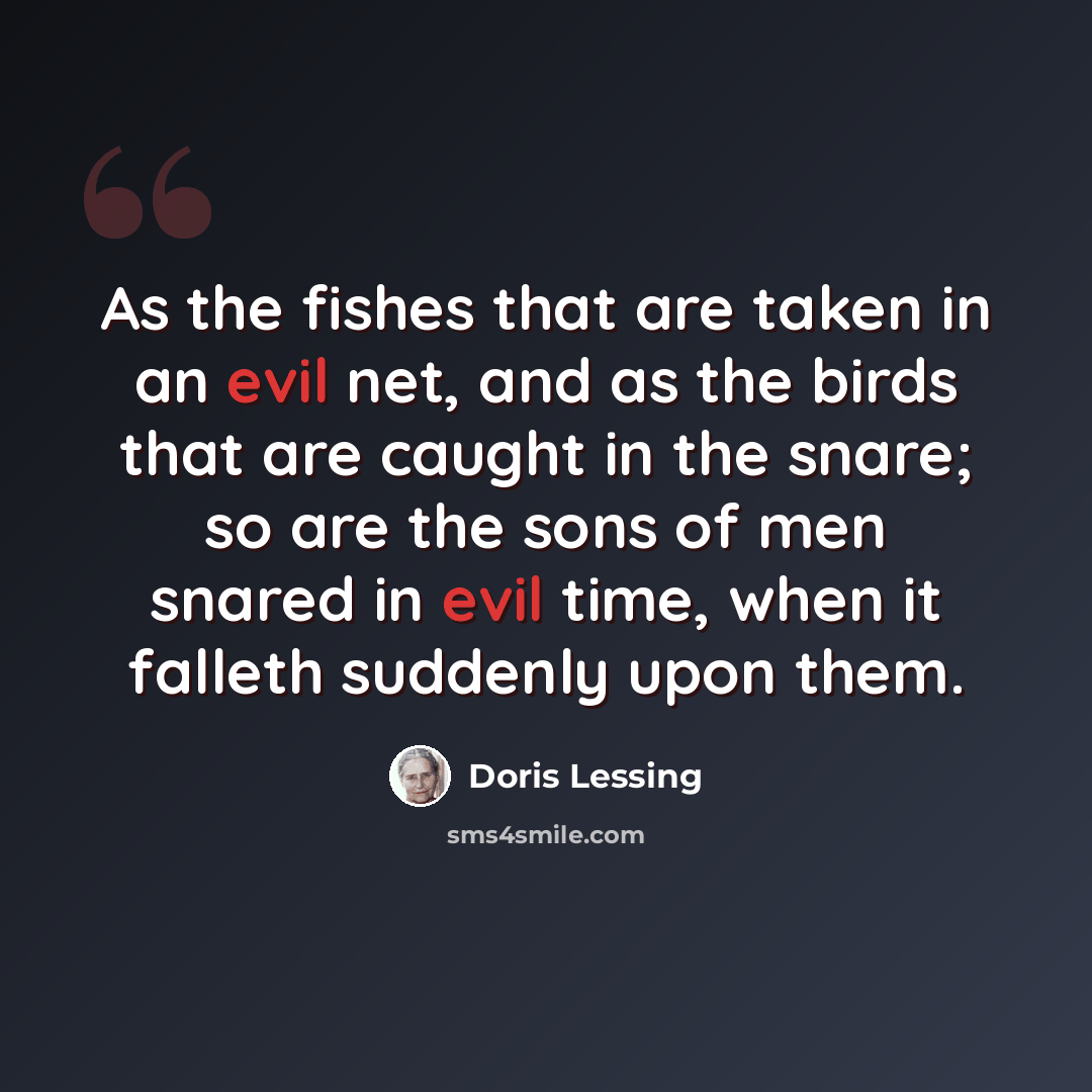 “As the fishes that are taken in an evil net, and as the birds that are caught in the snare; so are the sons of men snared in evil time, when it falleth suddenly upon them.” quote by Doris Lessing
