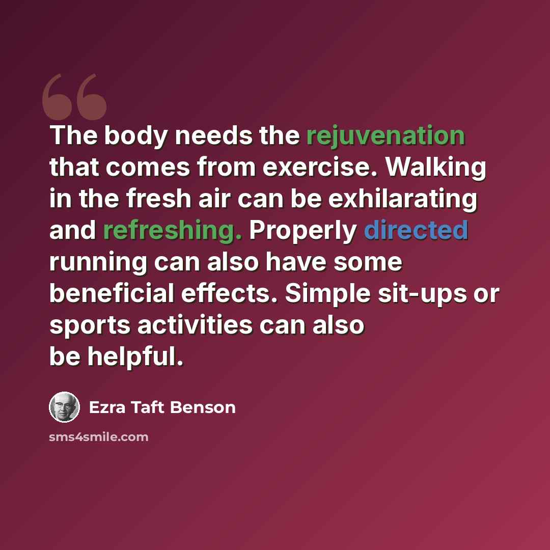 “The body needs the rejuvenation that comes from exercise. Walking in the fresh air can be exhilarating and refreshing. Properly directed running can also have some beneficial effects. Simple sit-ups or sports activities can also be helpful.” quote by Ezra Taft Benson